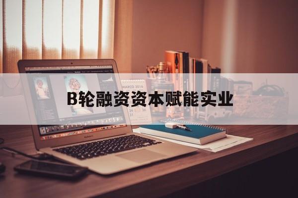 苏州市B轮融资资本赋能实业(b轮融资公司值得工作吗)